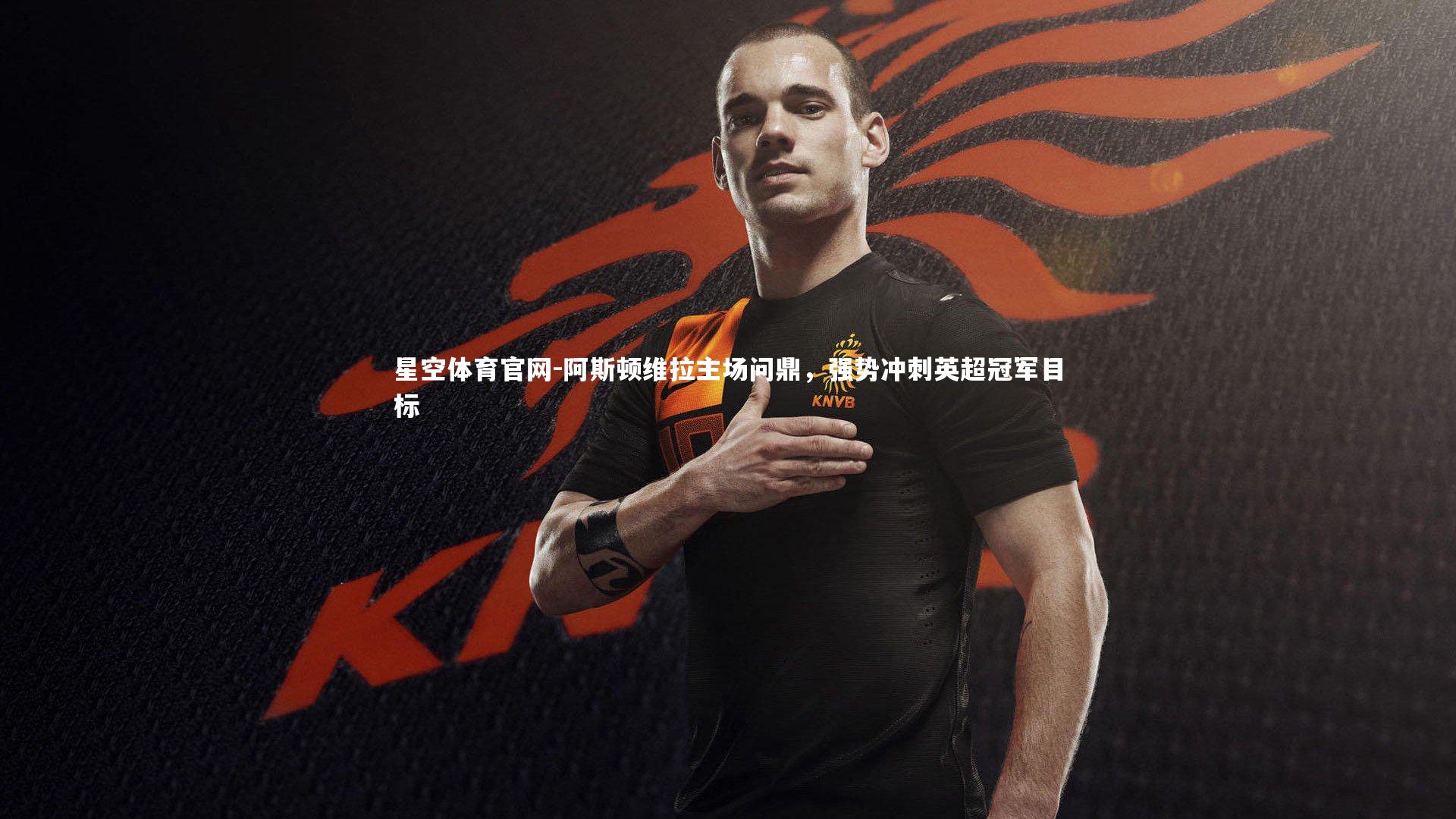 星空体育官网-阿斯顿维拉主场问鼎，强势冲刺英超冠军目标